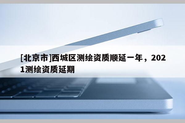 [北京市]西城區(qū)測(cè)繪資質(zhì)順延一年，2021測(cè)繪資質(zhì)延期