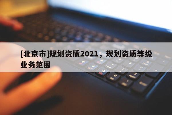 [北京市]規(guī)劃資質(zhì)2021，規(guī)劃資質(zhì)等級業(yè)務(wù)范圍