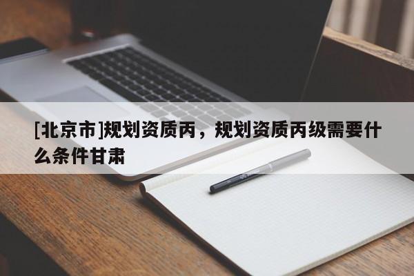 [北京市]規(guī)劃資質(zhì)丙，規(guī)劃資質(zhì)丙級需要什么條件甘肅