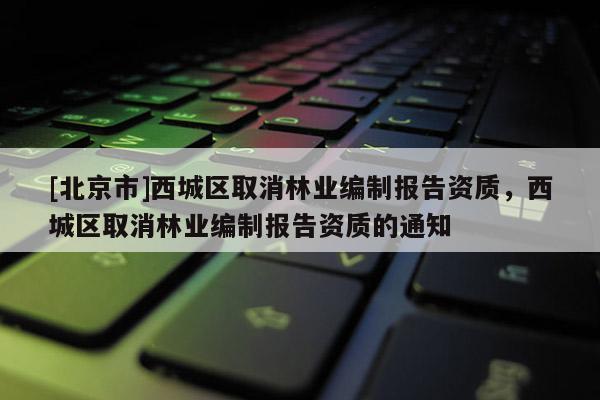 [北京市]西城區(qū)取消林業(yè)編制報(bào)告資質(zhì)，西城區(qū)取消林業(yè)編制報(bào)告資質(zhì)的通知