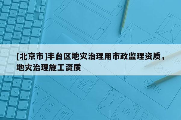 [北京市]豐臺區(qū)地災治理用市政監(jiān)理資質(zhì)，地災治理施工資質(zhì)