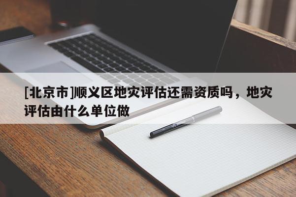 [北京市]順義區(qū)地災評估還需資質嗎，地災評估由什么單位做