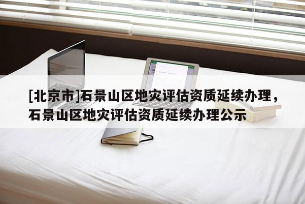 [北京市]石景山區(qū)地災(zāi)評估資質(zhì)延續(xù)辦理，石景山區(qū)地災(zāi)評估資質(zhì)延續(xù)辦理公示
