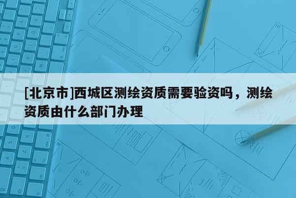 [北京市]西城區(qū)測繪資質(zhì)需要驗資嗎，測繪資質(zhì)由什么部門辦理