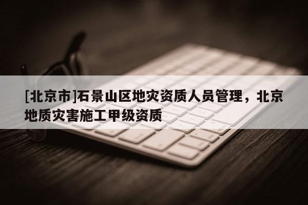 [北京市]石景山區(qū)地災(zāi)資質(zhì)人員管理，北京地質(zhì)災(zāi)害施工甲級(jí)資質(zhì)