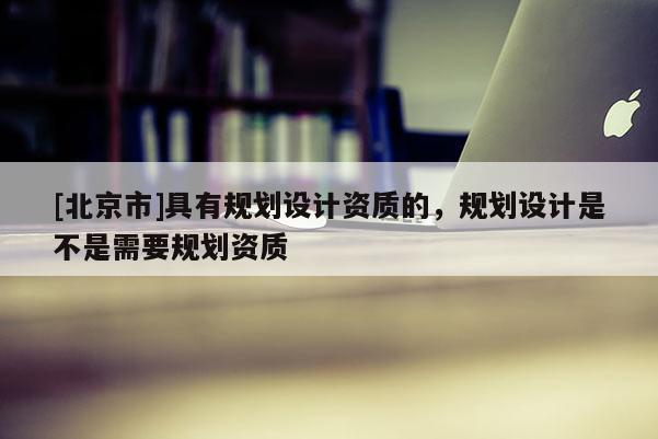 [北京市]具有規(guī)劃設計資質的，規(guī)劃設計是不是需要規(guī)劃資質