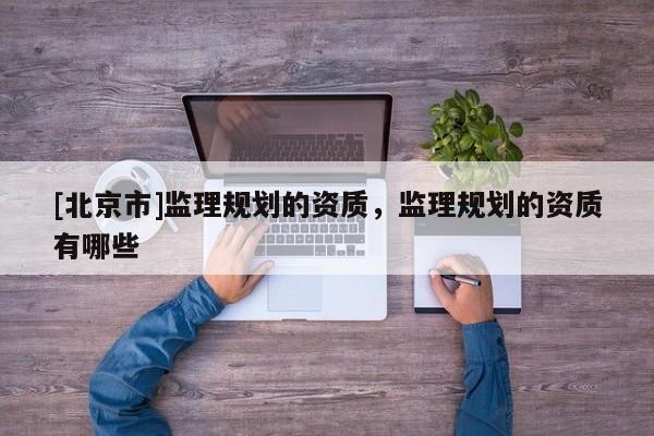 [北京市]監(jiān)理規(guī)劃的資質，監(jiān)理規(guī)劃的資質有哪些