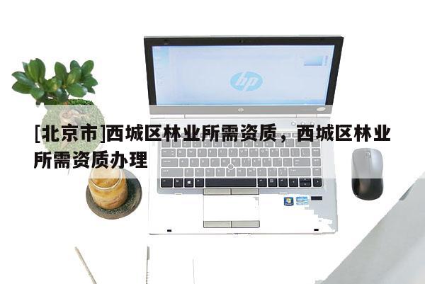[北京市]西城區(qū)林業(yè)所需資質，西城區(qū)林業(yè)所需資質辦理