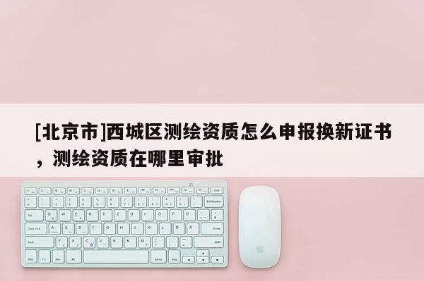 [北京市]西城區(qū)測(cè)繪資質(zhì)怎么申報(bào)換新證書(shū)，測(cè)繪資質(zhì)在哪里審批