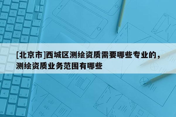 [北京市]西城區(qū)測(cè)繪資質(zhì)需要哪些專(zhuān)業(yè)的，測(cè)繪資質(zhì)業(yè)務(wù)范圍有哪些