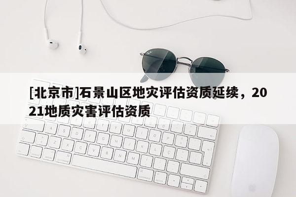 [北京市]石景山區(qū)地災評估資質延續(xù)，2021地質災害評估資質