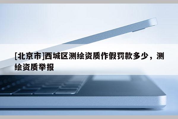 [北京市]西城區(qū)測(cè)繪資質(zhì)作假罰款多少，測(cè)繪資質(zhì)舉報(bào)