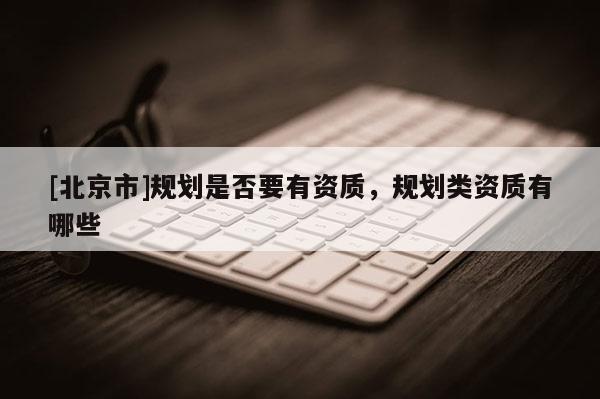 [北京市]規(guī)劃是否要有資質(zhì)，規(guī)劃類資質(zhì)有哪些