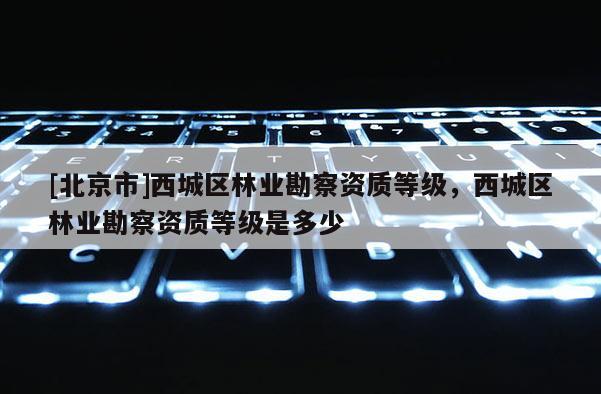 [北京市]西城區(qū)林業(yè)勘察資質(zhì)等級，西城區(qū)林業(yè)勘察資質(zhì)等級是多少