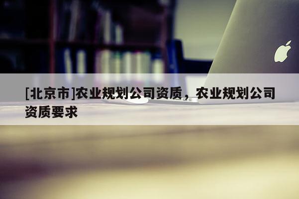 [北京市]農(nóng)業(yè)規(guī)劃公司資質(zhì)，農(nóng)業(yè)規(guī)劃公司資質(zhì)要求