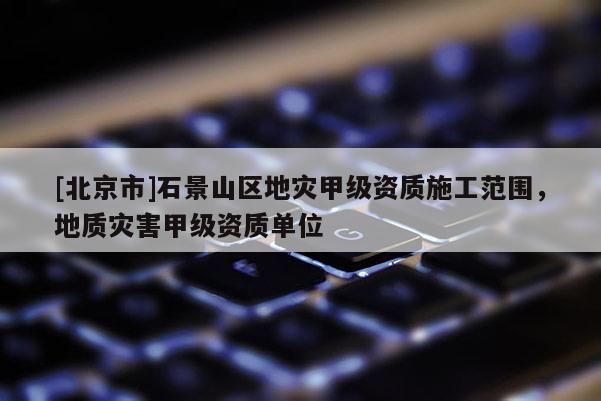 [北京市]石景山區(qū)地災(zāi)甲級(jí)資質(zhì)施工范圍，地質(zhì)災(zāi)害甲級(jí)資質(zhì)單位