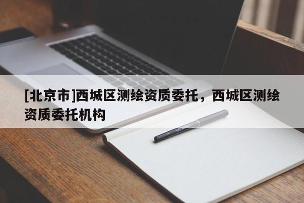 [北京市]西城區(qū)測繪資質(zhì)委托，西城區(qū)測繪資質(zhì)委托機構(gòu)