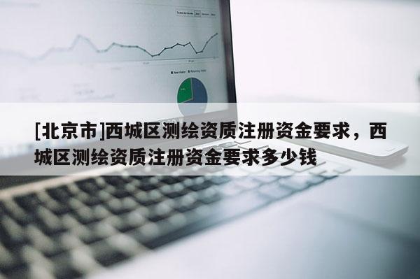 [北京市]西城區(qū)測(cè)繪資質(zhì)注冊(cè)資金要求，西城區(qū)測(cè)繪資質(zhì)注冊(cè)資金要求多少錢(qián)