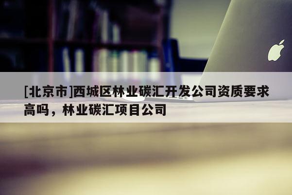 [北京市]西城區(qū)林業(yè)碳匯開發(fā)公司資質(zhì)要求高嗎，林業(yè)碳匯項目公司