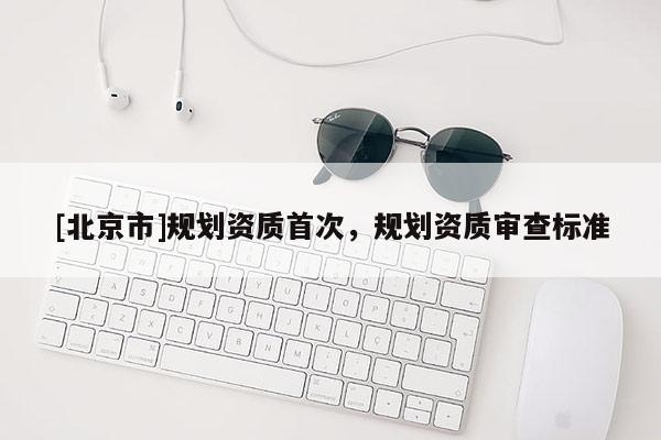 [北京市]規(guī)劃資質(zhì)首次，規(guī)劃資質(zhì)審查標(biāo)準(zhǔn)