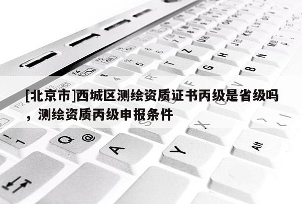 [北京市]西城區(qū)測(cè)繪資質(zhì)證書(shū)丙級(jí)是省級(jí)嗎，測(cè)繪資質(zhì)丙級(jí)申報(bào)條件
