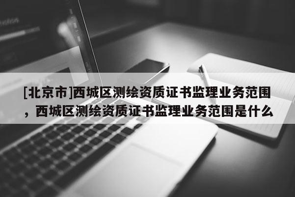 [北京市]西城區(qū)測繪資質(zhì)證書監(jiān)理業(yè)務范圍，西城區(qū)測繪資質(zhì)證書監(jiān)理業(yè)務范圍是什么