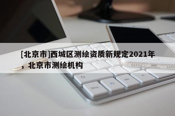 [北京市]西城區(qū)測繪資質(zhì)新規(guī)定2021年，北京市測繪機構(gòu)