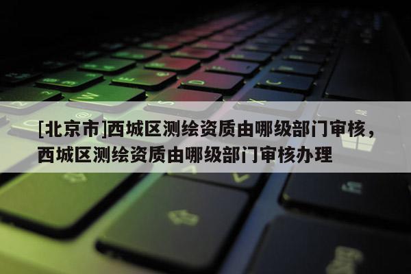 [北京市]西城區(qū)測繪資質(zhì)由哪級部門審核，西城區(qū)測繪資質(zhì)由哪級部門審核辦理