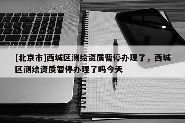 [北京市]西城區(qū)測繪資質(zhì)暫停辦理了，西城區(qū)測繪資質(zhì)暫停辦理了嗎今天