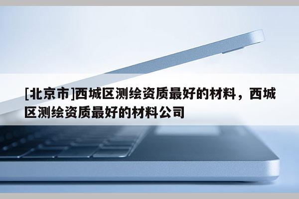 [北京市]西城區(qū)測繪資質(zhì)最好的材料，西城區(qū)測繪資質(zhì)最好的材料公司