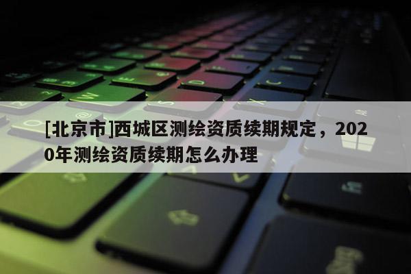[北京市]西城區(qū)測繪資質(zhì)續(xù)期規(guī)定，2020年測繪資質(zhì)續(xù)期怎么辦理