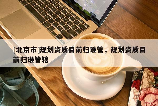 [北京市]規(guī)劃資質(zhì)目前歸誰管，規(guī)劃資質(zhì)目前歸誰管轄