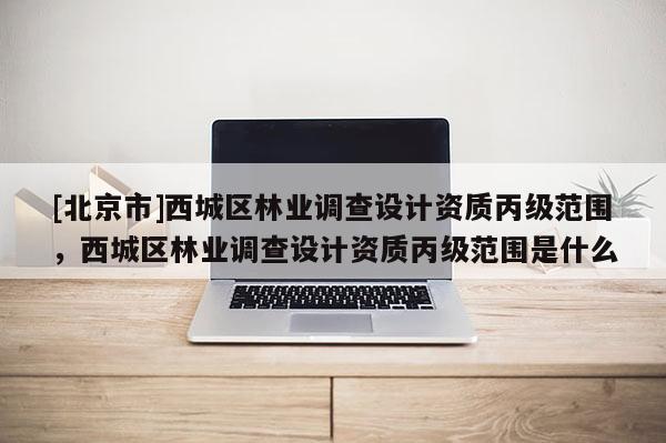 [北京市]西城區(qū)林業(yè)調查設計資質丙級范圍，西城區(qū)林業(yè)調查設計資質丙級范圍是什么