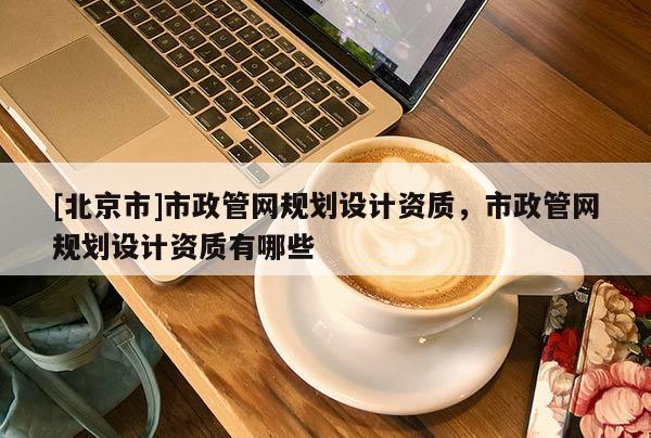 [北京市]市政管網(wǎng)規(guī)劃設(shè)計(jì)資質(zhì)，市政管網(wǎng)規(guī)劃設(shè)計(jì)資質(zhì)有哪些