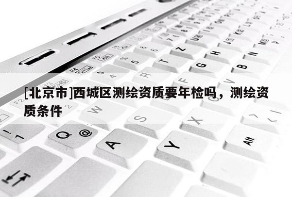 [北京市]西城區(qū)測繪資質(zhì)要年檢嗎，測繪資質(zhì)條件