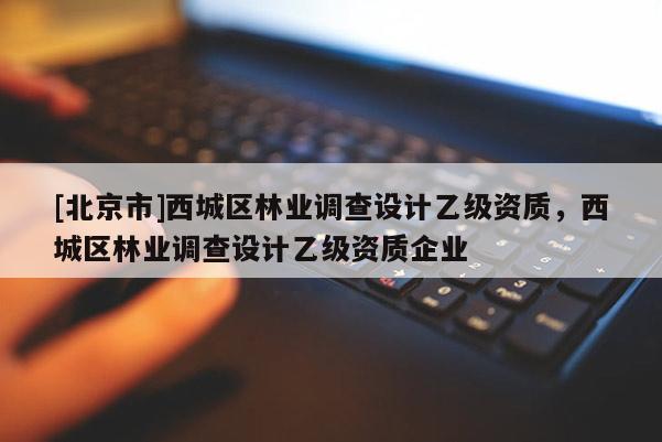 [北京市]西城區(qū)林業(yè)調(diào)查設(shè)計(jì)乙級(jí)資質(zhì)，西城區(qū)林業(yè)調(diào)查設(shè)計(jì)乙級(jí)資質(zhì)企業(yè)