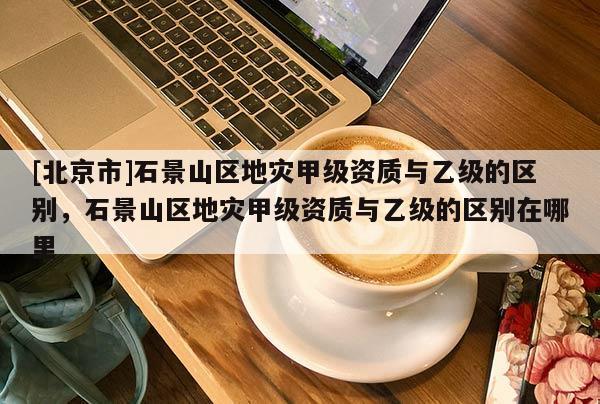 [北京市]石景山區(qū)地災(zāi)甲級(jí)資質(zhì)與乙級(jí)的區(qū)別，石景山區(qū)地災(zāi)甲級(jí)資質(zhì)與乙級(jí)的區(qū)別在哪里