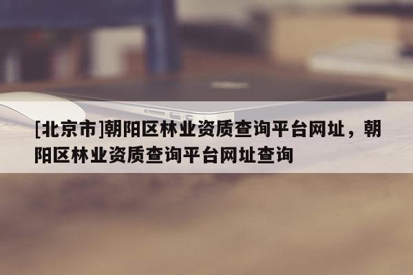 [北京市]朝陽(yáng)區(qū)林業(yè)資質(zhì)查詢平臺(tái)網(wǎng)址，朝陽(yáng)區(qū)林業(yè)資質(zhì)查詢平臺(tái)網(wǎng)址查詢