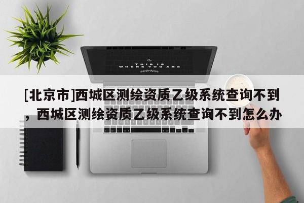 [北京市]西城區(qū)測(cè)繪資質(zhì)乙級(jí)系統(tǒng)查詢不到，西城區(qū)測(cè)繪資質(zhì)乙級(jí)系統(tǒng)查詢不到怎么辦