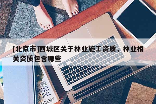 [北京市]西城區(qū)關(guān)于林業(yè)施工資質(zhì)，林業(yè)相關(guān)資質(zhì)包含哪些