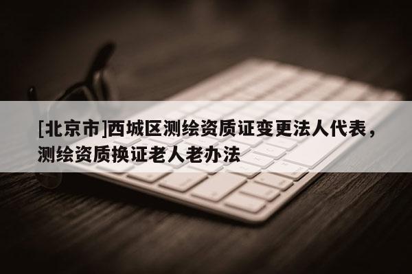 [北京市]西城區(qū)測(cè)繪資質(zhì)證變更法人代表，測(cè)繪資質(zhì)換證老人老辦法