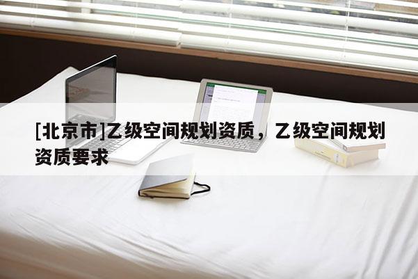 [北京市]乙級(jí)空間規(guī)劃資質(zhì)，乙級(jí)空間規(guī)劃資質(zhì)要求
