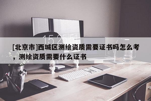 [北京市]西城區(qū)測繪資質(zhì)需要證書嗎怎么考，測繪資質(zhì)需要什么證書