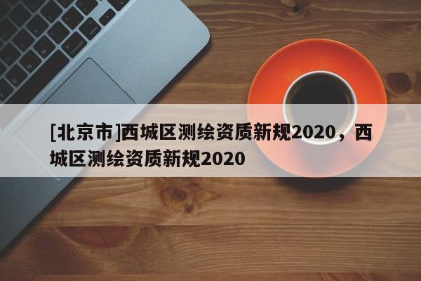 [北京市]西城區(qū)測繪資質(zhì)新規(guī)2020，西城區(qū)測繪資質(zhì)新規(guī)2020