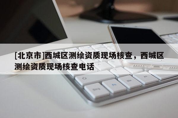 [北京市]西城區(qū)測繪資質(zhì)現(xiàn)場核查，西城區(qū)測繪資質(zhì)現(xiàn)場核查電話
