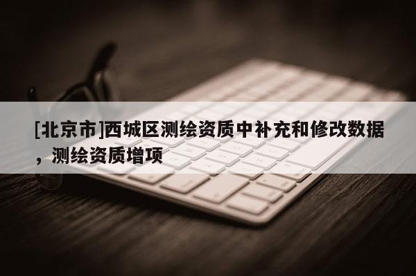 [北京市]西城區(qū)測繪資質(zhì)中補充和修改數(shù)據(jù)，測繪資質(zhì)增項