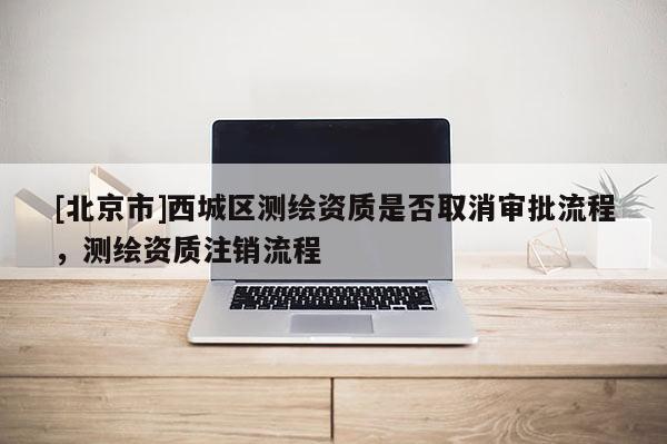 [北京市]西城區(qū)測(cè)繪資質(zhì)是否取消審批流程，測(cè)繪資質(zhì)注銷流程