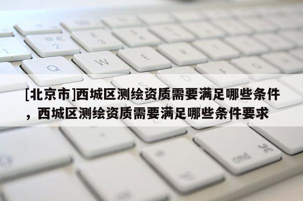 [北京市]西城區(qū)測(cè)繪資質(zhì)需要滿足哪些條件，西城區(qū)測(cè)繪資質(zhì)需要滿足哪些條件要求