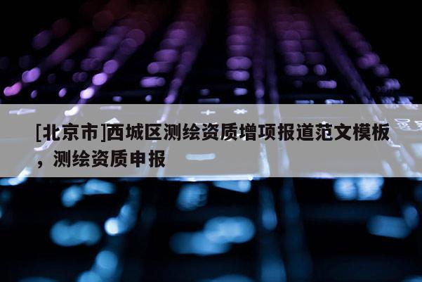 [北京市]西城區(qū)測(cè)繪資質(zhì)增項(xiàng)報(bào)道范文模板，測(cè)繪資質(zhì)申報(bào)