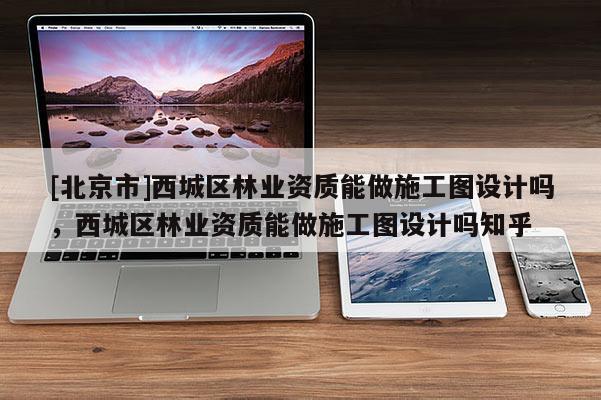 [北京市]西城區(qū)林業(yè)資質(zhì)能做施工圖設(shè)計(jì)嗎，西城區(qū)林業(yè)資質(zhì)能做施工圖設(shè)計(jì)嗎知乎